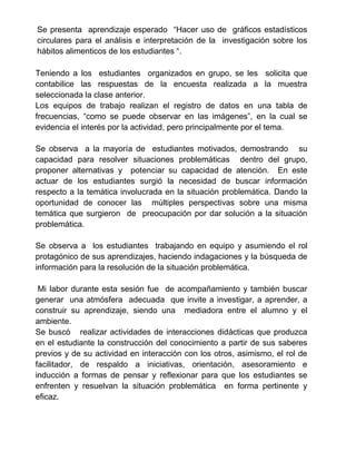 Se presenta aprendizaje esperado “Hacer uso de gráficos estadísticos
circulares para el análisis e interpretación de la investigación sobre los
hábitos alimenticos de los estudiantes “.
Teniendo a los estudiantes organizados en grupo, se les solicita que
contabilice las respuestas de la encuesta realizada a la muestra
seleccionada la clase anterior.
Los equipos de trabajo realizan el registro de datos en una tabla de
frecuencias, “como se puede observar en las imágenes”, en la cual se
evidencia el interés por la actividad, pero principalmente por el tema.
Se observa a la mayoría de estudiantes motivados, demostrando su
capacidad para resolver situaciones problemáticas dentro del grupo,
proponer alternativas y potenciar su capacidad de atención. En este
actuar de los estudiantes surgió la necesidad de buscar información
respecto a la temática involucrada en la situación problemática. Dando la
oportunidad de conocer las múltiples perspectivas sobre una misma
temática que surgieron de preocupación por dar solución a la situación
problemática.
Se observa a los estudiantes trabajando en equipo y asumiendo el rol
protagónico de sus aprendizajes, haciendo indagaciones y la búsqueda de
información para la resolución de la situación problemática.
Mi labor durante esta sesión fue de acompañamiento y también buscar
generar una atmósfera adecuada que invite a investigar, a aprender, a
construir su aprendizaje, siendo una mediadora entre el alumno y el
ambiente.
Se buscó realizar actividades de interacciones didácticas que produzca
en el estudiante la construcción del conocimiento a partir de sus saberes
previos y de su actividad en interacción con los otros, asimismo, el rol de
facilitador, de respaldo a iniciativas, orientación, asesoramiento e
inducción a formas de pensar y reflexionar para que los estudiantes se
enfrenten y resuelvan la situación problemática en forma pertinente y
eficaz.
 
