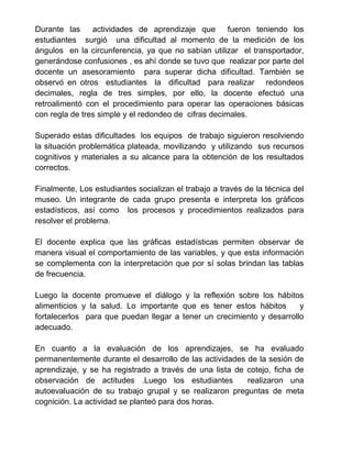 Durante las actividades de aprendizaje que fueron teniendo los
estudiantes surgió una dificultad al momento de la medición de los
ángulos en la circunferencia, ya que no sabían utilizar el transportador,
generándose confusiones , es ahí donde se tuvo que realizar por parte del
docente un asesoramiento para superar dicha dificultad. También se
observó en otros estudiantes la dificultad para realizar redondeos
decimales, regla de tres simples, por ello, la docente efectuó una
retroalimentó con el procedimiento para operar las operaciones básicas
con regla de tres simple y el redondeo de cifras decimales.
Superado estas dificultades los equipos de trabajo siguieron resolviendo
la situación problemática plateada, movilizando y utilizando sus recursos
cognitivos y materiales a su alcance para la obtención de los resultados
correctos.
Finalmente, Los estudiantes socializan el trabajo a través de la técnica del
museo. Un integrante de cada grupo presenta e interpreta los gráficos
estadísticos, así como los procesos y procedimientos realizados para
resolver el problema.
El docente explica que las gráficas estadísticas permiten observar de
manera visual el comportamiento de las variables, y que esta información
se complementa con la interpretación que por sí solas brindan las tablas
de frecuencia.
Luego la docente promueve el diálogo y la reflexión sobre los hábitos
alimenticios y la salud. Lo importante que es tener estos hábitos y
fortalecerlos para que puedan llegar a tener un crecimiento y desarrollo
adecuado.
En cuanto a la evaluación de los aprendizajes, se ha evaluado
permanentemente durante el desarrollo de las actividades de la sesión de
aprendizaje, y se ha registrado a través de una lista de cotejo, ficha de
observación de actitudes .Luego los estudiantes realizaron una
autoevaluación de su trabajo grupal y se realizaron preguntas de meta
cognición. La actividad se planteó para dos horas.
 