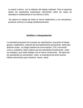 La sesión culmino con la reflexión del trabajo realizado. Para la siguiente
sesión los estudiantes presentaran información sobre los casos de
obesidad en adolescentes en los últimos 5 años.
Se observó el trabajo de todos en forma colaborativa y con entusiasmo,
pudiendo culminar su trabajo satisfactoriamente.
Análisis e interpretación
La actividad propuesta han buscado ser significativas, buscando el trabajo
grupal y colaborativo, además del acompañamiento permanente dado para
absolver dudas, se integró saberes de comunicación, CTA y formación
cívica y ciudadana. Debo mejorar que los estudiantes fundamenten mejor
sus trabajos y que todos trabajen con el mismo compromiso. Se logró que
los estudiantes se concienticen sobre la importancia de tener buenos
hábitos alimenticios para mantener buena salud.
 
