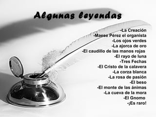 Algunas leyendas
-La Creación
-Maese Pérez el organista
-Los ojos verdes
-La ajorca de oro
-El caudillo de las manos rojas
-El rayo de luna
-Tres Fechas
-El Cristo de la calavera
-La corza blanca
-La rosa de pasión
-El beso
-El monte de las ánimas
-La cueva de la mora
-El Gnomo
-¡Es raro!
 