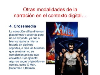 4. Crossmedia
Otras modalidades de la
narración en el contexto digital…
La narración utiliza diversas
plataformas y soportes pero
no se expande, ya que o
bien se repite la misma
historia en distintos
soportes, o bien las historias
que se narran no se
complementan sino que
coexisten. Por ejemplo:
algunas sagas originadas en
comics, como X-Men,
Superman o Batman.
 