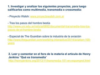 1. Investigar y analizar los siguientes proyectos, para luego
calificarlos como multimedia, transmedia o crossmedia:
- Proyecto Walsh: www.proyectowalsh.com.ar
- Tras los pasos del hombre bestia
http://www.unr.edu.ar/noticia/6892/documental-transmedia-tras-los-
pasos-de-el-hombre-bestia
- Especial de The Guardian sobre la industria de la aviación
http://www.theguardian.com/world/ng-interactive/2014/aviation-100-
years
2. Leer y comentar en el foro de la materia el artículo de Henry
Jenkins “Qué es transmedia”
http://henryjenkins.org/2013/11/transmedia-101-en-espangnol.html
 