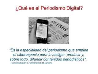 ¿Qué es el Periodismo Digital?
“Es la especialidad del periodismo que emplea
el ciberespacio para investigar, producir y,
sobre todo, difundir contenidos periodísticos".
Ramón Salaverría, Universidad de Navarra
 