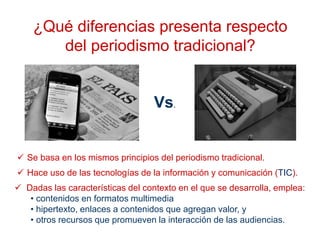 ¿Qué diferencias presenta respecto
del periodismo tradicional?
 Hace uso de las tecnologías de la información y comunicación (TIC).
 Se basa en los mismos principios del periodismo tradicional.
Vs.
 Dadas las características del contexto en el que se desarrolla, emplea:
• contenidos en formatos multimedia
• hipertexto, enlaces a contenidos que agregan valor, y
• otros recursos que promueven la interacción de las audiencias.
 