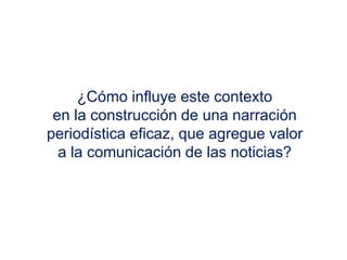 ¿Cómo influye este contexto
en la construcción de una narración
periodística eficaz, que agregue valor
a la comunicación de las noticias?
 