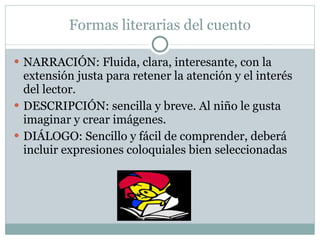 Formas literarias del cuento NARRACIÓN: Fluida, clara, interesante, con la extensión justa para retener la atención y el interés del lector. DESCRIPCIÓN: sencilla y breve. Al niño le gusta imaginar y crear imágenes. DIÁLOGO: Sencillo y fácil de comprender, deberá incluir expresiones coloquiales bien seleccionadas 