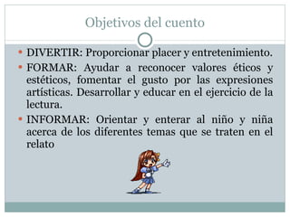 Objetivos del cuento DIVERTIR: Proporcionar placer y entretenimiento. FORMAR: Ayudar a reconocer valores éticos y estéticos, fomentar el gusto por las expresiones artísticas. Desarrollar y educar en el ejercicio de la lectura. INFORMAR: Orientar y enterar al niño y niña acerca de los diferentes temas que se traten en el relato 