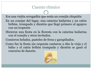 Cuento rítmico Era una viejita arrugadita que tenía un conejín chiquitín En un conejar del lugar, una catarina bailarina y un ratón bribón, trompudo y dientón que llegó primero al agujero con un tropezón Hicieron una fiesta en la floresta con la catarina bailarina con el conejín y otros invitados. Comieron helados, pasteles de fresa y garapiñados. Como fue la fiesta sin orquesta cantaron a dúo la vieja y el búho y el ratón bribón trompudo y dientón se ganó el concurso de danzón. 