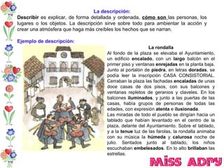 La descripción: Describir  es explicar, de forma detallada y ordenada,  cómo son  las personas, los lugares o los objetos. La descripción sirve sobre todo para ambientar la acción y crear una atmósfera que haga más creíbles los hechos que se narran.  Ejemplo de descripción: La rondalla Al fondo de la plaza se elevaba el Ayuntamiento, un edificio  encalado , con un  largo  balcón en el primer piso y ventanas  enrejadas  en la planta baja. Junto al portalón de  piedra , en letras  doradas , se podía leer la inscripción CASA CONSISTORIAL. Cerraban la plaza las fachadas  encaladas  de unas doce casas de dos pisos, con sus balcones y ventanas repletos de geranios y claveles. En los balcones  iluminados , y junto a las puertas de las casas, había grupos de personas de todas las edades, con expresión  atenta  e  ilusionada . Las miradas de todo el pueblo se dirigían hacia un tablado que habían levantado en el centro de la plaza, delante del Ayuntamiento. Sobre el tablado, y a la  tenue  luz de las farolas, la rondalla animaba con su música la  húmeda  y  calurosa  noche de julio. Sentados junto al tablado, los niños escuchaban  embelesados . En lo alto  brillaban  las estrellas. 