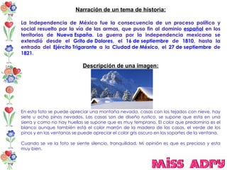 Narración de un tema de historia: La Independencia de México fue la consecuencia de un proceso político y social resuelto por la vía de las armas, que puso fin al dominio  español  en los territorios de  Nueva España . La guerra por la independencia mexicana se extendió desde el  Grito de Dolores , el  16 de septiembre  de  1810 , hasta la entrada del  Ejército Trigarante  a la  Ciudad de México , el  27 de septiembre  de  1821 . Descripción de una imagen: En esta foto se puede apreciar una montaña nevada, casas con los tejados con nieve, hay siete u ocho pinos nevados. Las casas son de diseño rustico, se supone que esta en una sierra y como no hay huellas se supone que es muy temprano, El color que predomina es el blanco aunque también está el color marrón de la madera de las casas, el verde de los pinos y en las ventanas se puede apreciar el color gris oscuro en los soportes de la ventana. Cuando se ve la foto se siente silencio, tranquilidad. Mi opinión es que es precioso y esta muy bien.  