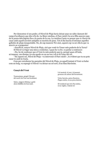  
	
  
Per demostrar el seu poder, el Núvol de Pluja havia deixat anar un xàfec damunt del
camp d’avellaners que déu n’hi do. La Mare ratolina, el Pare ratolí i la seva filla anaven xops
de la punta dels bigotis fins a la punta de la cua. La ratolina Cueta va pensar que si s’havia de
casar amb aquell nuvolot antipàtic es moriria de pena. Tot el dia hauria d’entomar aquelles
galledes de pluja insuportable. No, de cap manera! Per això, aquest cop va ser ella la que va
atrevir-se a preguntar:
–Escolti’m, senyor Núvol de Pluja, així que vostè és l’ésser més poderós de la Terra?
El Núvol va trigar una mica a contestar, i quan ho va fer, va parlar a contracor:
–No, he de confessar que el Vent és més poderós que jo, perquè quan ell bufa,
m’empeny, em dissipa i jo em quedo en un no-res i ell es fa l’amo del cel.
–En aquest cas, Núvol de Pluja –va intervenir el Pare ratolí–, és evident que tu no pots
casar-te amb la Cueta.
Com per corroborar les paraules del Núvol de Pluja, en aquell instant el Vent va bufar
com un boig, va espargir el Núvol i va deixar un cel serè, d’un blau blavíssim.
Cançó del Vent
Tramuntana, gregal i llevant
del nord i de l’est van brufolant.
Xaloc, migjorn llebeig o garbí
alcen faldilles de bon matí.
I el mestral, el cerç i el ponent,
gronxen els arbres del terratinent.
Voleu barrets, peteu finestres.
Pugeu estels, si sou prou destres.
El vendaval que tot s’ho enduu,
si no vigiles, volaràs tu!
 