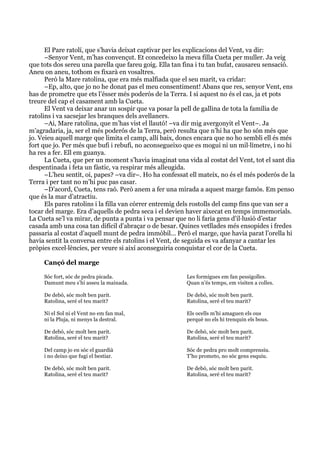  
	
  
El Pare ratolí, que s’havia deixat captivar per les explicacions del Vent, va dir:
–Senyor Vent, m’has convençut. Et concedeixo la meva filla Cueta per muller. Ja veig
que tots dos sereu una parella que fareu goig. Ella tan fina i tu tan bufat, causareu sensació.
Aneu on aneu, tothom es fixarà en vosaltres.
Però la Mare ratolina, que era més malfiada que el seu marit, va cridar:
–Ep, alto, que jo no he donat pas el meu consentiment! Abans que res, senyor Vent, ens
has de prometre que ets l’ésser més poderós de la Terra. I si aquest no és el cas, ja et pots
treure del cap el casament amb la Cueta.
El Vent va deixar anar un sospir que va posar la pell de gallina de tota la família de
ratolins i va sacsejar les branques dels avellaners.
–Ai, Mare ratolina, que m’has vist el llautó! –va dir mig avergonyit el Vent–. Ja
m’agradaria, ja, ser el més poderós de la Terra, però resulta que n’hi ha que ho són més que
jo. Veieu aquell marge que limita el camp, allí baix, doncs encara que no ho sembli ell és més
fort que jo. Per més que bufi i rebufi, no aconsegueixo que es mogui ni un mil·límetre, i no hi
ha res a fer. Ell em guanya.
La Cueta, que per un moment s’havia imaginat una vida al costat del Vent, tot el sant dia
despentinada i feta un fàstic, va respirar més alleugida.
–L’heu sentit, oi, papes? –va dir–. Ho ha confessat ell mateix, no és el més poderós de la
Terra i per tant no m’hi puc pas casar.
–D’acord, Cueta, tens raó. Però anem a fer una mirada a aquest marge famós. Em penso
que és la mar d’atractiu.
Els pares ratolins i la filla van córrer entremig dels rostolls del camp fins que van ser a
tocar del marge. Era d’aquells de pedra seca i el devien haver aixecat en temps immemorials.
La Cueta se’l va mirar, de punta a punta i va pensar que no li faria gens d’il·lusió d’estar
casada amb una cosa tan difícil d’abraçar o de besar. Quines vetllades més ensopides i fredes
passaria al costat d’aquell munt de pedra immòbil... Però el marge, que havia parat l’orella hi
havia sentit la conversa entre els ratolins i el Vent, de seguida es va afanyar a cantar les
pròpies excel·lències, per veure si així aconseguiria conquistar el cor de la Cueta.
Cançó del marge
Sóc fort, sóc de pedra picada.
Damunt meu s’hi asseu la mainada.
De debò, sóc molt ben parit.
Ratolina, seré el teu marit?
Ni el Sol ni el Vent no em fan mal,
ni la Pluja, ni menys la destral.
De debò, sóc molt ben parit.
Ratolina, seré el teu marit?
Del camp jo en sóc el guardià
i no deixo que fugi el bestiar.
De debò, sóc molt ben parit.
Ratolina, seré el teu marit?
Les formigues em fan pessigolles.
Quan n’és temps, em visiten a colles.
De debò, sóc molt ben parit.
Ratolina, seré el teu marit?
Els ocells m’hi amaguen els ous
perquè no els hi trenquin els bous.
De debò, sóc molt ben parit.
Ratolina, seré el teu marit?
Sóc de pedra pro molt comprensiu.
T’ho prometo, no sóc gens esquiu.
De debò, sóc molt ben parit.
Ratolina, seré el teu marit?
 