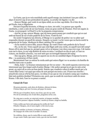  
	
  
La Cueta, que ja es veia maridada amb aquell marge, tan insistent i tan poc càlid, va
alçar el morret cap al seu pretendent de pedra, va arrufar els bigotis i va dir:
–Senyor Marge, què vostè és un tipus sòlid, no en tinc cap dubte. És el dur de la
pel·lícula, com si diguéssim.
Davant d’aquella brometa, el Marge va riure, tot cofoi, i va pensar que aquella
ratolineta, a més a més de ser tan bonica, tenia un gran sentit de l’humor. Però tot seguit, la
Cueta, va prosseguir i al final li va fer la pregunta compromesa:
–Ara bé, ja sap, senyor Marge, que els meus pares posen per condició que qui es casi
amb mi haurà de ser el més poderós de la Terra. Vostè ho és?
En sentir l’exigència tan directa, el Marge es va quedar de pedra i no va saber què
respondre durant un parell de minuts. Després va tossir i va fer veure que no havia sentit la
pregunta de la Cueta. Aleshores la Mare ratolina l’hi va repetir:
–Ja ha sentit la meva filla, senyor Marge. És vostè l’ésser més poderós de la Terra?
–No, no ho sóc. Veieu aquell ase que està lligat amb una corda, en aquell racó del camp?
Doncs ell és més fort que jo, perquè quan vol se m’atansa i em clava coça rere coça. I de tantes
com me’n clava, jo em vaig desfent de mica en mica. I arribarà un dia en què, si l’ase no
s’atura, em desfaré a bocins, i no seré més que un terregall damunt del camp.
–Em sap greu, Marge, però en aquest cas no ets un candidat digne d’esposar la meva
filla – va sentenciar el Pare ratolí.
Mentrestant l’ase va estirar la corda amb què estava lligat i es va acostar a la família de
ratolins tant com va poder.
–Hola, hola! –va bramar entusiasmat per fer-se notar–. He sentit aquesta conversa tan
interessant que heu tingut amb el pobre Marge. I dic pobre perquè ja sé que és més aviat
pesat, en canvi ell es creu un bon partit. Entenc que vosaltres voleu el millor marit per a la
vostra filla Cueta i vet aquí que esteu de sort perquè em teniu a mi. D’ases tan eixerits i
atractívols com jo n’hi ha ben pocs, i es dóna el cas que jo visc al mateix camp que vosaltres.
Què més podríeu desitjar? Permeteu-me, però, que us acabi de convèncer amb els meus
brams. I dit això, l’ase es va posar a cantar.
Cançó de l’ase
Els grans pianistes, amb obres de Brahms, obtenen la fama.
I brams faig jo, pel nen i la nena, pel papa i la mama.
N’hi ha que m’insulten, burro, tros d’ase, que sóc un cretí.
Pro de la contrada jo sóc el més llest, pregunteu-m’ho a mi.
No vaig anar a escola, no vaig tenir mestre, ni tampoc medalla,
però sé fer poemes i alguna rondalla, i mentre jo bramo, ningú no badalla.
Voleu orelles que facin més goig que les orelles de l’ase?
Peludes i llargues, són el meu orgull, i el de tota la casa.
Senyors ratolins: jo bramo, tu brames, ell brama...
Sé conjugar els verbs com el cavaller i la dama.
No voldríeu, doncs, que la vostra filla es casés amb mi?
Jo que canto i ballo, que sumo i resto, que sóc tan bon fadrí!
 