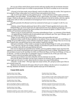  
	
  
Per un cop el Pare ratolí s’havia posat nerviós amb tota aquella sèrie de moviments sinuosos
d’en Ronsal i la veritat és que el va trobar un pet presumit. Per això li va etzibar en un to una mica
agre:
–D’acord, ja ho hem sentit, senyor Ronsal: vostè és el millor de totes les cordes. Però aquesta no
és la qüestió. El que volem saber és si vostè és l’ésser més poderós de la Terra.
–Bé, el cert és que n’hi ha un més poderós que jo –va dir en Ronsal, mentre queia a terra tot
entortolligat i una mica afligit–. El ratolí Magí, de nit o quan li plau, em rosega, i a força de rosegar i
rosegar, vindrà un dia que em trencarà i jo ja no seré en Ronsal, el rei de les cordes, sinó dos caps de
corda sense solta ni volta. La mainada m’arrossegarà per terra i em farà servir per als seus jocs i
malifetes.
Aquelles paraules d’en Ronsal van fer tan contenta la Cueta que es va ajupir i va dir-li a cau
d’orella:
–Gràcies, senyor Ronsal, gràcies per haver dit la veritat! T’estaré agraïda tota la meva vida.
El Ratolí Magí, que havia seguit tots els esdeveniments des d’una distància prudencial, ara es va
apropar al grup, perquè va pensar que havia arribat el seu moment de glòria. La Mare i el Pare
ratolins se’l van mirar amb més bons ulls.
–Potser sí que és un bon partit per a la nostra estimadíssima Cueta –va comentar el Pare Ratolí.
–Al capdavall hem d’admetre que és més poderós que en Ronsal, que l’Ase, que el Marge, que el
Vent, que el Núvol de Pluja, que el mateix Sol...
–Papes, ja us ho deia jo que el meu Magí és l’ésser més meravellós del món!
Aleshores el Pare ratolí i la Mare ratolina es van adonar d’una cosa que els va fer molt feliços: el
pelatge de la seva filla tornava a tenir el llustre exquisit de sempre i la seva llarga i fina cua era un cop
més d’aquell color rosa pàl·lid que havia estat sempre l’orgull de la família.
Amb gran cerimònia, el Pare ratolí va encaixar la pota del Ratolí Magí i li va dir, en to solemne:
–Jove, com que veig que ets coratjós i decidit, et concedeixo la pota de la meva filla Cueta. Així
mateix us desitjo a tots dos la més gran felicitat del món.
Tots van ser alegrois per part dels joves ratolins, per fi es podrien estimar sense cap trava! De
seguida es van encetar els preparatius per al gran casament de la Cueta i el Magí. Naturalment entre
els convidats al casori no hi van faltar ni el Sol, ni el Núvol de Pluja, ni el Vent, ni el Marge, ni l’Ase, ni
en Ronsal... La festa va durar fins a la matinada i quan ja s’acabava la nit, el Sol, que anava mig
trompa i estava retut de tan ballar amb la Pluja, va dir:
–És hora que m’afanyi i em situï a l’horitzó. He de començar un nou dia.
Però tots els altres convidats van dir-li que s’esperés un moment, que no podia marxar així,
sense regals per als nuvis. I a més, abans havien de cantar una cançó d’enhorabona.
–D’acord –va dir el Sol–. Però que sigui una cançó curteta, eh?, perquè ja sabeu que el dia no
pot arrencar sense mi.
Aleshores tots els elements del camp i del cel van fer rotllana i els dos nuvis es van plantar al
bell mig. Radiants de felicitat van escoltar aquella cançó que els hi dedicaven.
Cançó dels nuvis
S’acaba la festa, Cueta i Magí.
Aneu a fer nones, aneu a dormir.
Com a present us dono la llum benaurada
perquè sóc el Sol, l’astre de la claror daurada.
S’acaba la festa, Cueta i Magí.
Aneu a fer nones, aneu a dormir.
Doncs jo de plugeta i plugim us ompliré la casa.
Sóc un núvol, ja ho sé, pro com aixeta sóc massa.
S’acaba la festa, Cueta i Magí.
Aneu a fer nones, aneu a dormir.
Vendavals us ofereixo, a tort i a dret, a llevant i a ponent.
Si esteneu la roba, aquí teniu un bon vent i un pet d’aire corrent.
S’acaba la festa, Cueta i Magí.
Aneu a fer nones, aneu a dormir.
Si rocs i pedretes us calen, podeu comptar sempre amb mi
perquè sóc un bon marge, sóc jo el que delimito el camí.
S’acaba la festa, Cueta i Magí.
Aneu a fer nones, aneu a dormir.
Simfonies i serenates de brams seran el meu regal.
Soc un bon intèrpret, un gran músic, un ase com cal.
S’acaba la festa, Cueta i Magí.
Aneu a fer nones, aneu a dormir.
Estimats amics, ara ja esteu lligat, però una corda va bé,
per aferrar el formatge, jo, en Ronsal és el que us donaré.
S’acaba la festa, Cueta i Magí.
Aneu a fer nones, aneu a dormir.
 