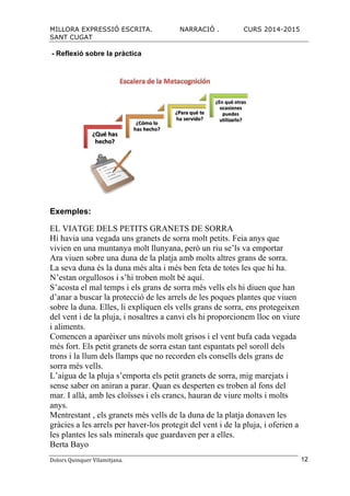 MILLORA EXPRESSIÓ ESCRITA. NARRACIÓ . CURS 2014-2015
SANT CUGAT
Dolors	
  Quinquer	
  Vilamitjana.	
   12
- Reflexió sobre la pràctica
Exemples:
EL VIATGE DELS PETITS GRANETS DE SORRA
Hi havia una vegada uns granets de sorra molt petits. Feia anys que
vivien en una muntanya molt llunyana, però un riu se’ls va emportar
Ara viuen sobre una duna de la platja amb molts altres grans de sorra.
La seva duna és la duna més alta i més ben feta de totes les que hi ha.
N’estan orgullosos i s’hi troben molt bé aquí.
S’acosta el mal temps i els grans de sorra més vells els hi diuen que han
d’anar a buscar la protecció de les arrels de les poques plantes que viuen
sobre la duna. Elles, li expliquen els vells grans de sorra, ens protegeixen
del vent i de la pluja, i nosaltres a canvi els hi proporcionem lloc on viure
i aliments.
Comencen a aparèixer uns núvols molt grisos i el vent bufa cada vegada
més fort. Els petit granets de sorra estan tant espantats pel soroll dels
trons i la llum dels llamps que no recorden els consells dels grans de
sorra més vells.
L’aigua de la pluja s’emporta els petit granets de sorra, mig marejats i
sense saber on aniran a parar. Quan es desperten es troben al fons del
mar. I allà, amb les cloïsses i els crancs, hauran de viure molts i molts
anys.
Mentrestant , els granets més vells de la duna de la platja donaven les
gràcies a les arrels per haver-los protegit del vent i de la pluja, i oferien a
les plantes les sals minerals que guardaven per a elles.
Berta Bayo
 