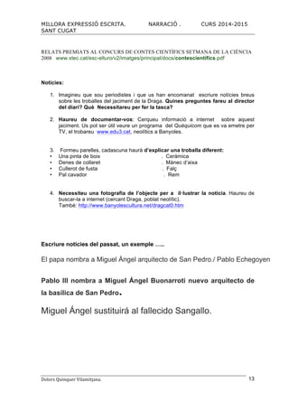 MILLORA EXPRESSIÓ ESCRITA. NARRACIÓ . CURS 2014-2015
SANT CUGAT
Dolors	
  Quinquer	
  Vilamitjana.	
   13
RELATS PREMIATS AL CONCURS DE CONTES CIENTÍFICS SETMANA DE LA CIÈNCIA
2008 www.xtec.cat/esc-elturo/v2/imatges/principal/docs/contescientifics.pdf
Noticies:
1. Imagineu que sou periodistes i que us han encomanat escriure notícies breus
sobre les troballes del jaciment de la Draga. Quines preguntes fareu al director
del diari? Què Necessitareu per fer la tasca?
2. Haureu de documentar-vos: Cerqueu informació a internet sobre aquest
jaciment. Us pot ser útil veure un programa del Quèquicom que es va emetre per
TV, el trobareu www.edu3.cat, neolítics a Banyoles.
3. Formeu parelles, cadascuna haurà d’explicar una troballa diferent:
Una pinta de boix . Ceràmica
Denes de collaret . Mànec d’aixa
Cullerot de fusta . Falç
Pal cavador . Rem
4. Necessiteu una fotografia de l’objecte per a il·lustrar la notícia. Haureu de
buscar-la a internet (cercant Draga, poblat neolític).
També: http://www.banyolescultura.net/dragcat0.htm
Escriure noticies del passat, un exemple …..
El papa nombra a Miguel Ángel arquitecto de San Pedro./ Pablo Echegoyen
Pablo III nombra a Miguel Ángel Buonarroti nuevo arquitecto de
la basílica de San Pedro.
Miguel Ángel sustituirá al fallecido Sangallo.
 