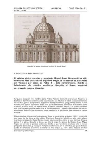 MILLORA EXPRESSIÓ ESCRITA. NARRACIÓ . CURS 2014-2015
SANT CUGAT
Dolors	
  Quinquer	
  Vilamitjana.	
   14
Grabado de la vista exterior del proyecto de Miguel Ángel
P. ECHEGOYEN. Roma, Febrero/1557
El célebre pintor, escultor y arquitecto Miguel Ángel Buonarroti ha sido
nombrado hace una semana arquitecto Mayor de la Basílica de San Pedro
del Vaticano por orden de Pablo III . Éste nombramiento, debido al
fallecimiento del anterior arquitecto, Sangallo el Joven, supondrá
un proyecto nuevo y diferente.
Aunque se barajaron otros nombres como Andrea Palladio, finalmente el arquitecto Mayor de la
Basílica de San Pedro será el maestro Miguelangelo, con 72 años de edad, un especialista tanto
en escultura, pintura o arquitectura. El pontífice mostró la confianza y seguridad que tiene en este
maestro pues “con su experiencia de 50 años queda demostrado, en multitud de sus obras cómo
la Piedad, el Juicio final o, las más recientes, el palacio Farense o Raquel y Lia, que su calidad es
más que suficiente para el puesto que le he encomendado”. Miguel Ángel también declaró su
entusiasmo: “Ésta obra de arquitectura de tal prestigio es la que faltaba para culminar mi carrera
artística”.
Miguel Ángel es el tercero de los arquitectos desde el comienzo de la obra en 1506, y ninguno ha
sido capaz de dar forma a éste edificio. El primero, Bramante, falleció con sólo cuatro pilares
levantados; el segundo, Rafael Sanzio, realizó algunos cambios cómo la base de Cruz Griega a
Latina. Y el último, Sangallo el Joven, que intentó seguir los planos de Rafael. Según Miguel
Ángel, se enfrenta a grandes problemas debido a que "el último arquitecto era el menos
profesional de los tres, y ha dejado múltiples incoherencias en la estructura, ya que la fachada
queda desconectada al edificio, el interior es muy oscuro y, entre otros, necesita muchos
 