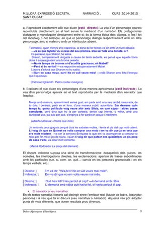 MILLORA EXPRESSIÓ ESCRITA. NARRACIÓ . CURS 2014-2015
SANT CUGAT
Dolors	
  Quinquer	
  Vilamitjana.	
   3
a. Reproduint exactament allò que diuen (estil directe): La veu d'un personatge apareix
reproduïda directament en el text sense la mediació d'un narrador. Els protagonistes
dialoguen o monologuen directament entre si: és la forma típica dels diàlegs, o fins i tot
del monòleg o del soliloqui, en què el personatge dialoga respectivament amb un altre
personatge, amb si mateix o amb un interlocutor absent.
Tanmateix, quan menys s'ho esperava, la dona de fer feines va dir amb un riure estúpid:
—Ja sé que Sybille viu a casa del seu promès. Deu ser tota una doneta, oi?
Es pensava que Sharon ho sabia.
Sharon, completament drogada a causa de tants sedants, es pensà que aquella bona
dona li estava gastant una broma pesada.
—No és temps de bromes ni d'acudits graciosos, eh Mabel?
—Però si és veritat! —va respondre esbojarradament Mabel.
Llavors s'adonà que Sharon no ho sabia.
—Surt de casa meva, surt! No et vull veure més! —cridà Sharon amb tota l'energia
que li quedava.
(Patricia Highsmith: Petits contes misògins)
b. Explicant el que diuen els personatges d'una manera aproximada (estil indirecte). La
veu d'un personatge apareix en el text reproduïda per la mediació d'un narrador que
l'explica.
Menja amb mesura, aparentment sense gust; em parla amb una veu també mesurada, de
to dolç i benèvol, però en el fons, d'una manera subtil, autoritària. Em demana quin
temps fa, quina pel·lícula vaig veure ahir amb Sílvia, on vam sopar i altres coses
semblants; però diria que ho fa per cortesia, sense cap interès, o millor, amb una
curiositat que, qui sap per què, s'enginya a fer parèixer casual i indiferent.
(Alberto Moravia: L'home que mira)
Jo tenia els peus glaçats perquè duia les sabates molles, i tenia el pla del cap molt calent.
Li vaig dir que en Quimet es volia comprar una moto i em va dir que ja es veia que
era molt modern. I va ser la senyora Enriqueta la que em va acompanyar a comprar la
roba per fer-me el joc de núvia, i quan li vaig dir que potser ens quedaríem un pis prop
de casa d'ella, va estar molt contenta.
(Mercè Rodoreda: La plaça del diamant)
El discurs indirecte suposa una sèrie de transformacions: desaparició dels guions, les
cometes, les interrogacions directes, les exclamacions; aparició de frases subordinades
amb les partícules que, si, com, on, què...; canvis en les persones gramaticals i en els
temps verbals; etc.:
[ Directe: ] Em va dir: "Vés-te'n! No et vull veure mai més!".
[ Indirecte: ] Em va dir que no em volia veure mai més.
[ Directe: ] Què has fet? Has perdut el cap? —li demanà amb ràbia.
[ Indirecte: ] Li demanà amb ràbia què havia fet, si havia perdut el cap.
El narrador o veu narrativa:
En els textos narratius literaris cal distingir entre l'emissor real (l'autor de l'obra, l'escriptor
persona) i la veu que fa el discurs (veu narrativa o narrador). Aquesta veu pot adoptar
punts de vista diferents, que donen resultats prou diversos.
 