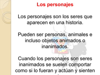 Los personajesLos personajes son los seres que aparecen en una historia. Pueden ser personas, animales e incluso objetos animados o inanimados. Cuando los personajes son seres inanimados se suelen comportar como si lo fueran y actúan y sienten como seres humanos.