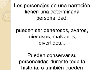 Los personajes de una narración tienen una determinada personalidad: pueden ser generosos, avaros, miedosos, malvados, divertidos... Pueden conservar su personalidad durante toda la historia, o también pueden cambiar a lo largo de ella.