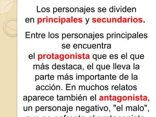 Los personajes se dividen en principales y secundarios. Entre los personajes principales se encuentra el protagonista que es el que más destaca, el que lleva la parte más importante de la acción. En muchos relatos aparece también el antagonista, un personaje negativo, "el malo", que se enfrenta al protagonista.