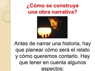 ¿Cómo se construye una obra narrativa?Antes de narrar una historia, hay que planear cómo será el relato y cómo queremos contarlo. Hay que tener en cuenta algunos aspectos: