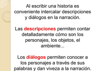 Al escribir una historia es conveniente intercalar descripciones y diálogos en la narración. Las descripciones permiten contar detalladamente cómo son los personajes, los objetos, el ambiente... Los diálogos permiten conocer a los personajes a través de sus palabras y dan viveza a la narración.