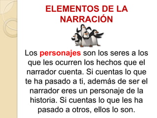ELEMENTOS DE LA NARRACIÓNLos personajes son los seres a los que les ocurren los hechos que el narrador cuenta. Si cuentas lo que te ha pasado a ti, además de ser el narrador eres un personaje de la historia. Si cuentas lo que les ha pasado a otros, ellos lo son.