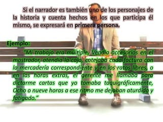 Si el narrador es también uno de los personajes de la historia y cuenta hechos en los que participa él mismo, se expresará en primera persona.Ejemplo:		“Mi trabajo era múltiple. Vendía accesorios en el mostrador, atendía la caja, cotejaba cada factura con la mercadería correspondiente y en los ratos libres, o en las horas extras, el gerente me llamaba para dictarme cartas que yo tomaba taquigráficamente, Ocho o nueve horas a ese ritmo me dejaban aturdido y fatigado.”