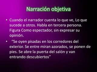 Narración objetivaCuando el narrador cuenta lo que ve, Lo que sucede a otros. Habla en tercera persona. Figura Como espectador, sin expresar su opinión.  “Se oyen pisadas en los corredores del exterior. Se entre miran azorados, se ponen de pies. Se abre la puerta del salón y van entrando descubiertos”