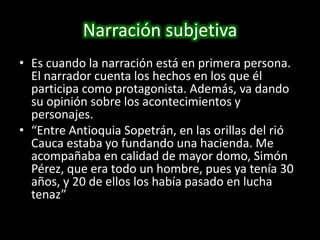 Narración subjetivaEs cuando la narración está en primera persona. El narrador cuenta los hechos en los que él participa como protagonista. Además, va dando su opinión sobre los acontecimientos y personajes. “Entre Antioquia Sopetrán, en las orillas del rió Cauca estaba yo fundando una hacienda. Me acompañaba en calidad de mayor domo, Simón Pérez, que era todo un hombre, pues ya tenía 30 años, y 20 de ellos los había pasado en lucha tenaz”