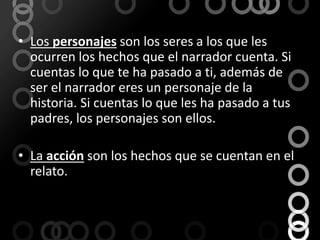 Los personajes son los seres a los que les ocurren los hechos que el narrador cuenta. Si cuentas lo que te ha pasado a ti, además de ser el narrador eres un personaje de la historia. Si cuentas lo que les ha pasado a tus padres, los personajes son ellos.La acción son los hechos que se cuentan en el relato.