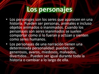 Los personajesLos personajes son los seres que aparecen en una historia. Pueden ser personas, animales e incluso objetos animados o inanimados. Cuando los personajes son seres inanimados se suelen comportar como si lo fueran y actúan y sienten como seres humanos.Los personajes de una narración tienen una determinada personalidad: pueden ser generosos, avaros, miedosos, malvados, divertidos... Pueden ser igual durante toda la historia o cambiar a lo largo de ella.