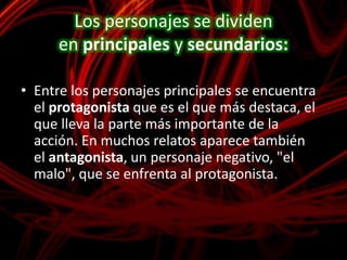Los personajes se dividen en principales y secundarios: Entre los personajes principales se encuentra el protagonista que es el que más destaca, el que lleva la parte más importante de la acción. En muchos relatos aparece también el antagonista, un personaje negativo, "el malo", que se enfrenta al protagonista.