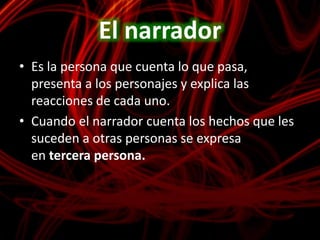 El narradorEs la persona que cuenta lo que pasa, presenta a los personajes y explica las reacciones de cada uno.Cuando el narrador cuenta los hechos que les suceden a otras personas se expresa en tercera persona.