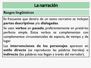 Rasgos lingüísticos
Es frecuente que dentro de un texto narrativo se incluyan
partes descriptivas y/o dialogadas.
Se usan verbos en pasado, preferentemente en pretérito
perfecto simple. Estos verbos se complementan con
complementos circunstanciales de espacio, de tiempo y de
lugar.
Las intervenciones de los personajes aparecen en
estilo directo (se reproducen las palabras literales) o
indirecto (las palabras nos llegan a través del narrador).
 