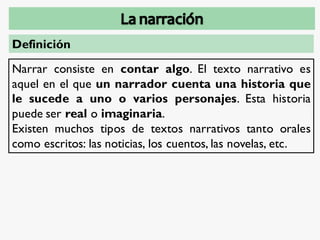 Definición
Narrar consiste en contar algo. El texto narrativo es
aquel en el que un narrador cuenta una historia que
le sucede a uno o varios personajes. Esta historia
puede ser real o imaginaria.
Existen muchos tipos de textos narrativos tanto orales
como escritos: las noticias, los cuentos, las novelas, etc.
 