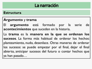 Estructura
Argumento y trama
El argumento está formado por la serie de
acontecimientos que suceden en la historia.
La trama es la manera en la que se ordenan los
sucesos. La forma más habitual de ordenar los hechos:
planteamiento, nudo, desenlace. Otras maneras de ordenar
los sucesos: se puede empezar por el final, dejar el final
abierto, anticipar sucesos del futuro o contar hechos que
ya han pasado…
 