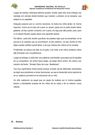 UNIVERSIDAD NACIONAL DE TRUJILLO
Escuela Académico Profesional de Educación Inicial
Didáctica de las Ciencias S Docente: CynthiaFiorellaLázaroChávez
Luego de manera ordenada salimos al patio, donde cada niño se le entrega una
bandeja con sémola donde tendrán que mezclar y pintaran en la manzana que
estará en un papelote.
Después pasaron por un camino sensorial, no todos los niños tenían la misma
reacción. Como es el caso de Luana no quería pasar por la parte donde había
gelatina, es hay cuando converso con Luana y le digo que ella puede, pero, pero
si no desea hacerlo puede pasar a la siguiente textura.
Por último, cada niño tendrá que llevar las pelotas rojas que se encuentran en la
piscina a la canasta que se encontraran al otro extremo, es hay donde el niño
elige cuantas pelotas quiere llevar y de que manera las coloca en la canasta.
Finalmente se coloca una tela en el suelo y se invita a los niños sentarse sobre
ella formando una circunferencia.
Luego se entrega a cada niño una pelota la cual tendrán que pasar por la espalda
de su compañero, de arriba hacia abajo, de abajo hacia arriba. Se coloca una
canción de fondo: “Sonata Claro de Luna- Beethoven”.
Fue muy significativa dicha sesión porque a través de las diferentes actividades
se logró que prendieran a tomar decisiones, ya que el desarrollo de la autonomía
es un objetivo prioritario en la educación de un niño.
Un niño autónomo es aquel que es capaz de realizar por sí mismo aquellas
tareas y actividades propias de los niños de su edad y de su entorno socio
cultural.
III. Anexos.
 