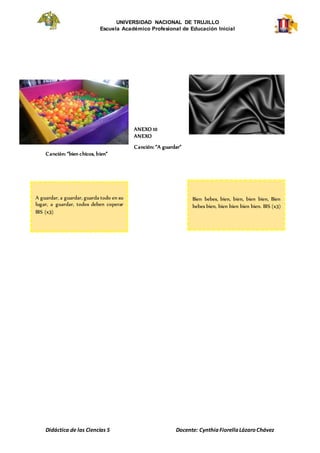 UNIVERSIDAD NACIONAL DE TRUJILLO
Escuela Académico Profesional de Educación Inicial
Didáctica de las Ciencias S Docente: CynthiaFiorellaLázaroChávez
ANEXO 10
ANEXO
Canción: “A guardar”
Canción: “bien chicos, bien”
A guardar, a guardar, guarda todo en su
lugar, a guardar, todos deben coperar
BIS (x3)
Bien bebes, bien, bien, bien bien, Bien
bebes bien, bien bien bien bien. BIS (x3)
 