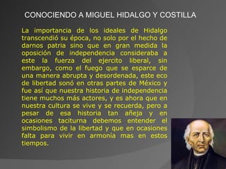 CONOCIENDO A MIGUEL HIDALGO Y COSTILLA La importancia de los ideales de Hidalgo transcendió su época, no solo por el hecho de darnos patria sino que en gran medida la oposición de independencia consideraba a este la fuerza del ejercito liberal, sin embargo, como el fuego que se esparce de una manera abrupta y desordenada, este eco de libertad sonó en otras partes de México y fue así que nuestra historia de independencia tiene muchos más actores, y es ahora que en nuestra cultura se vive y se recuerda, pero a pesar de esa historia tan añeja y en ocasiones taciturna debemos entender el simbolismo de la libertad y que en ocasiones falta para vivir en armonía mas en estos tiempos. 