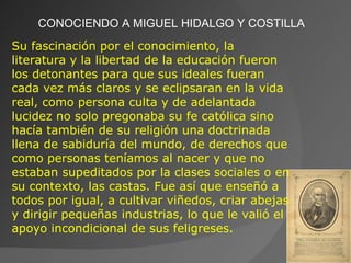 CONOCIENDO A MIGUEL HIDALGO Y COSTILLA Su fascinación por el conocimiento, la literatura y la libertad de la educación fueron los detonantes para que sus ideales fueran cada vez más claros y se eclipsaran en la vida real, como persona culta y de adelantada lucidez no solo pregonaba su fe católica sino hacía también de su religión una doctrinada llena de sabiduría del mundo, de derechos que como personas teníamos al nacer y que no estaban supeditados por la clases sociales o en su contexto, las castas. Fue así que enseñó a todos por igual, a cultivar viñedos, criar abejas y dirigir pequeñas industrias, lo que le valió el apoyo incondicional de sus feligreses. 