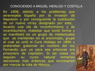 CONOCIENDO A MIGUEL HIDALGO Y COSTILLA En 1808, debido a los problemas que atravesaba España por la invasión de Napoleón y por consiguiente la sustitución de un nuevo virrey designado por este,  levanto una ola de inconformismo y de incertidumbre, malestar que tomó forma y se manifestó en un grupo de intelectuales que  se mantenían en el anonimato, grupo al cual se unió el Cura Hidalgo en 1809 y pretendían gobernar en nombre del rey Fernando que ya para ese entonces era prisionero de napoleón. Si las cosas no seguían su curso natural tomarían decisiones más drásticas que terminarían por marcar la vida de México. 