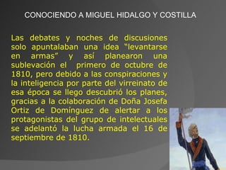 CONOCIENDO A MIGUEL HIDALGO Y COSTILLA Las debates y noches de discusiones solo apuntalaban una idea “levantarse en armas” y así planearon una sublevación el  primero de octubre de 1810, pero debido a las conspiraciones y la inteligencia por parte del virreinato de esa época se llego descubrió los planes, gracias a la colaboración de Doña Josefa Ortiz de Domínguez de alertar a los protagonistas del grupo de intelectuales se adelantó la lucha armada el 16 de septiembre de 1810. 