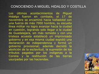 CONOCIENDO A MIGUEL HIDALGO Y COSTILLA Los últimos acontecimientos de Miguel Hidalgo fueron en combate, el 17 de noviembre se encaminó hacia Valladolid con una fuerza de más 7000 hombre, su escueta línea militar no logro avanzar hacia la ciudad en cuestión, logrando solo llegar a la ciudad de Guadalajara, sin más remedio y con una tristeza acuesta estableció un improvisado gobierno y en esa misma ciudad expidió una declaración de independencia y formó un gobierno provisional; además decretó la abolición de la esclavitud, la supresión de los tributos pagados por los indígenas a la Corona y la restitución de las tierras usurpadas por las haciendas. 