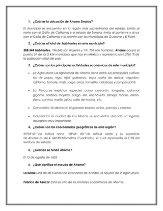 1. ¿Cuál es la ubicación de Ahome Sinaloa? 
El municipio se encuentra en la región más septentrional del estado. Limita al 
norte con el Golfo de California y el estado de Sonora, limita al poniente y al sur 
con el Golfo de California y al oriente con los municipios de Guasave y El Fuert. 
2. ¿Cuál es el total de habitantes en este municipio? 
388.344 habitantes, 196.643 son mujeres y 191.701 son hombres, Ahome ocupa el 
puesto 57 de los 2.454 municipios que hay en México y representa un 0,3761 % de 
la población total del país. 
3. ¿Cuáles son las principales actividades económicas de este municipio? 
· La Agricultura: La agricultura de Ahome tiene entre sus principales cultivos 
los de papa, trigo, frijol, garbanzo, soya, caña de azúcar, algodón, 
cártamo, tomate, maíz, sorgo, arroz, tomatillo, calabaza y zampaxúchitl. 
· La Pesca: se explotan especies como camarón, langosta, calamar 
gigante, sardina, mojarra, pargo, lisa, anchoveta, almeja, robalo, ostión, 
sierra, curvina, marlín, jaiba, callo de hacha, etc. 
· Ganadería: Se destacan el ganado bovino, ovino, porcino y caprino. 
· Industria: En la ciudad de Los Mochis se encuentra ubicado un ingenio 
azucarero muy importante. 
4. ¿Cuáles son las coordenadas geográficas de esta región? 
25°33’50’’ de latitud norte 108°46’ 00’’ de latitud oeste y su superficie 
de Ahome es de 4 342.89 Kilómetros Cuadrados, el cual representa el 7.5% del 
territorio del estado. 
5. ¿Cuándo se fundó Ahome? 
El 15 de agosto de 1605 
6. ¿Qué significa el escudo de Ahome? 
La tierra: Una de las fuentes de economía de Ahome, la riqueza de la agricultura. 
Fabrica de Azúcar: Esta es otro de los motores económicos de Ahome. 
 