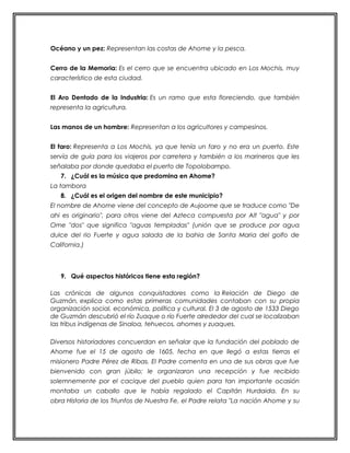Océano y un pez: Representan las costas de Ahome y la pesca. 
Cerro de la Memoria: Es el cerro que se encuentra ubicado en Los Mochis, muy 
característico de esta ciudad. 
El Aro Dentado de la Industria: Es un ramo que esta floreciendo, que también 
representa la agricultura. 
Las manos de un hombre: Representan a los agricultores y campesinos. 
El faro: Representa a Los Mochis, ya que tenía un faro y no era un puerto. Este 
servía de guía para los viajeros por carretera y también a los marineros que les 
señalaba por donde quedaba el puerto de Topolobampo. 
7. ¿Cuál es la música que predomina en Ahome? 
La tambora 
8. ¿Cuál es el origen del nombre de este municipio? 
El nombre de Ahome viene del concepto de Aujoome que se traduce como "De 
ahi es originario", para otros viene del Azteca compuesta por Alt "agua" y por 
Ome "dos" que significa "aguas templadas" (unión que se produce por agua 
dulce del rio Fuerte y agua salada de la bahia de Santa Maria del golfo de 
California.) 
9. Qué aspectos históricos tiene esta región? 
Las crónicas de algunos conquistadores como la Relación de Diego de 
Guzmán, explica como estas primeras comunidades contaban con su propia 
organización social, económica, política y cultural. El 3 de agosto de 1533 Diego 
de Guzmán descubrió el río Zuaque o río Fuerte alrededor del cual se localizaban 
las tribus indígenas de Sinaloa, tehuecos, ahomes y zuaques. 
Diversos historiadores concuerdan en señalar que la fundación del poblado de 
Ahome fue el 15 de agosto de 1605, fecha en que llegó a estas tierras el 
misionero Padre Pérez de Ribas. El Padre comenta en una de sus obras que fue 
bienvenido con gran júbilo; le organizaron una recepción y fue recibido 
solemnemente por el cacique del pueblo quien para tan importante ocasión 
montaba un caballo que le había regalado el Capitán Hurdaida. En su 
obra Historia de los Triunfos de Nuestra Fe, el Padre relata "La nación Ahome y su 
 