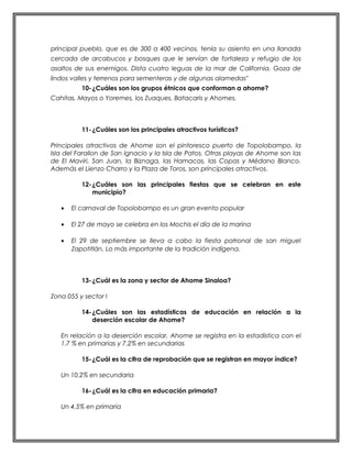 principal pueblo, que es de 300 a 400 vecinos, tenía su asiento en una llanada 
cercada de arcabucos y bosques que le servían de fortaleza y refugio de los 
asaltos de sus enemigos. Dista cuatro leguas de la mar de California. Goza de 
lindos valles y terrenos para sementeras y de algunas alamedas" 
10-¿Cuáles son los grupos étnicos que conforman a ahome? 
Cahitas, Mayos o Yoremes, los Zuaques, Batacaris y Ahomes. 
11-¿Cuáles son los principales atractivos turísticos? 
Principales atractivos de Ahome son el pintoresco puerto de Topolobampo, la 
Isla del Farallon de San Ignacio y la Isla de Patos. Otras playas de Ahome son las 
de El Maviri, San Juan, la Biznaga, las Hamacas, las Copas y Médano Blanco. 
Además el Lienzo Charro y la Plaza de Toros, son principales atractivos. 
12-¿Cuáles son las principales fiestas que se celebran en este 
municipio? 
· El carnaval de Topolobampo es un gran evento popular 
· El 27 de mayo se celebra en los Mochis el día de la marina 
· El 29 de septiembre se lleva a cabo la fiesta patronal de san miguel 
Zapotitlán. Lo más importante de la tradición indígena. 
13-¿Cuál es la zona y sector de Ahome Sinaloa? 
Zona 055 y sector I 
14-¿Cuáles son las estadísticas de educación en relación a la 
deserción escolar de Ahome? 
En relación a la deserción escolar, Ahome se registra en la estadística con el 
1.7 % en primarias y 7.2% en secundarias 
15-¿Cuál es la cifra de reprobación que se registran en mayor índice? 
Un 10.2% en secundaria 
16-¿Cuál es la cifra en educación primaria? 
Un 4.5% en primaria 
 