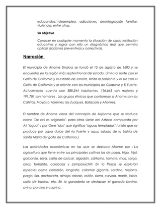 educandos: desempleo, adicciones, desintegración familiar, 
violencia, entre otras. 
Su objetivo 
Conocer en cualquier momento la situación de cada institución 
educativa y lograr con ello un diagnóstico real que permita 
aplicar acciones preventivas y correctivas. 
Narración 
El municipio de Ahome Sinaloa se fundó el 15 de agosto de 1605 y se 
encuentra en la región más septentrional del estado. Limita al norte con el 
Golfo de California y el estado de Sonora, limita al poniente y al sur con el 
Golfo de California y al oriente con los municipios de Guasave y El Fuerte. 
Actualmente cuenta con 388.344 habitantes, 196.643 son mujeres y 
191.701 son hombres . Los grupos étnicos que conforman a Ahome son los 
Cahitas, Mayos o Yoremes, los Zuaques, Batacaris y Ahomes. 
El nombre de Ahome viene del concepto de Aujoome que se traduce 
como "De ahi es originario", para otros viene del Azteca compuesta por 
Alt "agua" y por Ome "dos" que significa "aguas templadas" (unión que se 
produce por agua dulce del rio Fuerte y agua salada de la bahia de 
Santa Maria del golfo de California.) 
Las actividades económicas en las que se destaca Ahome son : La 
agricultura que tiene entre sus principales cultivos los de papa, trigo, frijol, 
garbanzo, soya, caña de azúcar, algodón, cártamo, tomate, maíz, sorgo, 
arroz, tomatillo, calabaza y zampaxúchitl. En la Pesca se explotan 
especies como camarón, langosta, calamar gigante, sardina, mojarra, 
pargo, lisa, anchoveta, almeja, robalo, ostión, sierra, curvina, marlín, jaiba, 
callo de hacha, etc. En la ganadería se destacan el ganado bovino, 
ovino, porcino y caprino. 
 