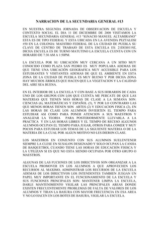 NARRACION DE LA SECUNDARIA GENERAL #13
EN NUESTRA SEGUNDA JORNADA DE OBSERVACION DE ESCUELA Y
CONTEXTO SOCIAL EL DIA 11 DE DICIEMBRE DE 2008 VISITAMOS LA
ESCUELA SECUNDARIA GENERAL #13 “IGNACIO MANUEL ALTAMIRANO”
ESTA ES DE TIPO FEDERAL Y ESTA UBICADA EN LA AVENIDA PEZTALOSI
#50 EN LA COLONIA: MAESTRO FEDERAL DE LA CIUDAD DE PUEBLA SU
CLAVE DE CENTRO DE TRABAJO DE ESTA ESCUELA ES: 21DES0119Z,
DICHA ESCUELA ES DE TURNO MATUTINO LA ESCUELA CUENTA CON UN
HORARIO DE 7:30 AM A 1:50PM.
LA ESCUELA POR SU UBICACIÓN MUY CERCANA A UN SITIO MUY
CONOCIDO COMO PLAZA SAN PEDRO ES MUY POPULARA ADEMAS DE
QUE TIENE UNA UBICACIÓN GEOGRAFICA MUY ACCESIBLE PARA LOS
ESTUDIANTES Y VISITANTES ADEMAS DE QUE EL AMBIENTE EN ESTA
ZONA DE LA CIUDAD DE PUEBLA ES MUY BUENO Y POR DICHA ZONA
HAY MUCHOS ÁRBOLES QUE HACEN QUE LA VEGETACION Y LA CALIDAD
DEL AIRE SEA BUENA.
EN EL INTERIOR DE LA ESCUELA Y CON BASE A SUS HORARIOS DE CADA
UNO DE LOS GRUPOS CON LOS QUE CUENTA ME PERCATE DE QUE LAS
MATERIAS QUE TIENEN MÁS HORAS DE CLASE A LA SEMANA SON:
CIENCIAS (6), MATEMÁTICAS Y ESPAÑOL (5), Y POR LO CONTRARIO LAS
QUE MENOS HORAS TIENEN SON ARTES (2) Y EDUCACION FISICA (2), EN
LAS HORAS DE CLASE LOS ALUMNOS INVIERTEN EL TIEMPO PARA
ESTUDIAR ASI COMO PARA PONER ATENCION A SUS MAESTROS Y
ANALIZAR LA TEORIA PARA POSTERIORMENTE LLEVARLA A LA
PRACTICA Y EN LAS HORAS LIBRES Y EL TIEMPO DE RECESO ALGUNOS
ALUMNOS OCUPAN EL TIEMPO PARA JUGAR, OTROS PARA COMER Y MUY
POCOS PARA ESTUDIAR LOS TEMAS DE LA SIGUIENTE MATERIA O DE LA
MATERIA DE LA CUAL POR ALGUN MOTIVO NO LES DIERON CLASE.
LOS MAESTROS EN CONJUNTO CON SUS ALUMNOS SUELENTENER
SIEMPRE LA CLESE EN SUSALON DESIGNADO Y SOLO OCUPAN LA CANHA
DE BASQUETBOL CUANDO TIENE LAS HORAS DE EDUCACION FISISCA Y
LA UTILIZAN SI ES QUE NO ESTA SIENDO OCUPADA POR OTRO GRUPO O
MAESTROS.
ALGUNAS DE LAS FUCIONES DE LOS DIRECTIVOS SON ORGANIZAR A LA
ESCUELA PROMOVER EN LOS ALUMNOS A QUE APROVECHEN LOS
RECURSOS AL MAXIMO, ADMINISTRAR LOS RECURSOS DE LA ESCUELA
ADEMAS DE LOS DIRECTIVOS LOS INTENDENTES TAMBIEN JUEGAN UN
PAPEL MUY IMPORTANTE EN EL FUNCIONAMIENTO DE LA ESCUELA Y
SUS FUNCIONES PRINCIPALES SON: MANTENER LIMPIA LA ESCUELA,
DARLE MANTENIMIENTO VIGILAR LAS PRINCIPALES AREAS DONDE
EXISTEN FRECUENTEMENTE PROBLEMAS DE FALTA DE VALORES DE LOS
ALUMNOS Y TIRAN LA BASURA CON MAYOR FRECUENCIA EN ESA AREA
Y NO LO HACEN EN LOS BOTES DE BASURA, VIGILAR LA ESCUELA.
 